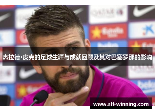 杰拉德·皮克的足球生涯与成就回顾及其对巴塞罗那的影响