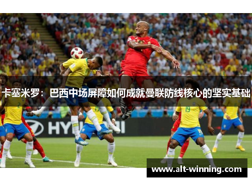 卡塞米罗：巴西中场屏障如何成就曼联防线核心的坚实基础