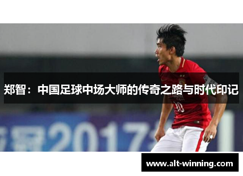 郑智：中国足球中场大师的传奇之路与时代印记