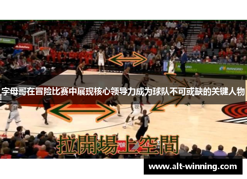 字母哥在冒险比赛中展现核心领导力成为球队不可或缺的关键人物