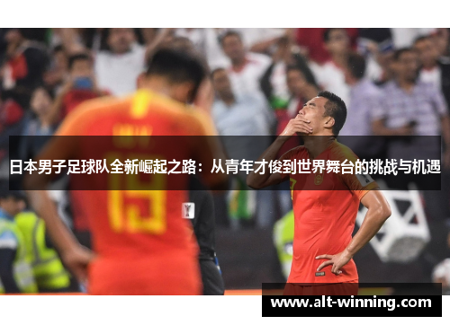 日本男子足球队全新崛起之路：从青年才俊到世界舞台的挑战与机遇