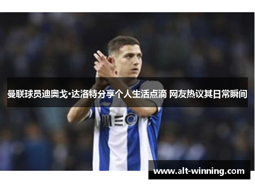 曼联球员迪奥戈·达洛特分享个人生活点滴 网友热议其日常瞬间