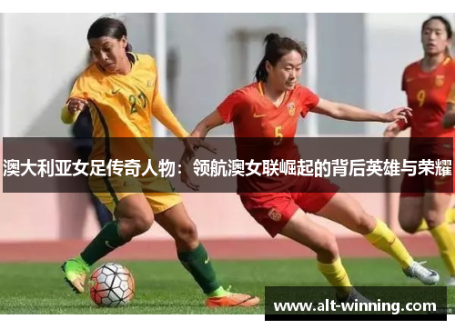 澳大利亚女足传奇人物：领航澳女联崛起的背后英雄与荣耀
