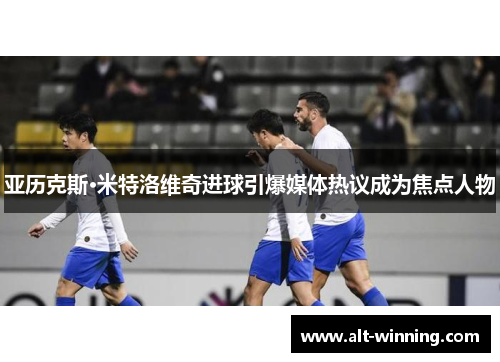 亚历克斯·米特洛维奇进球引爆媒体热议成为焦点人物