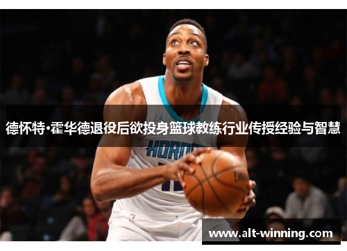 德怀特·霍华德退役后欲投身篮球教练行业传授经验与智慧