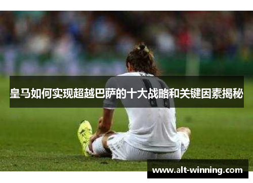 皇马如何实现超越巴萨的十大战略和关键因素揭秘