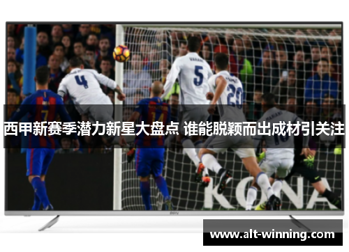 西甲新赛季潜力新星大盘点 谁能脱颖而出成材引关注