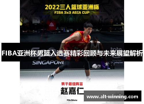 FIBA亚洲杯男篮入选赛精彩回顾与未来展望解析