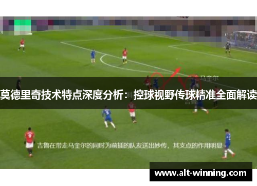 莫德里奇技术特点深度分析：控球视野传球精准全面解读